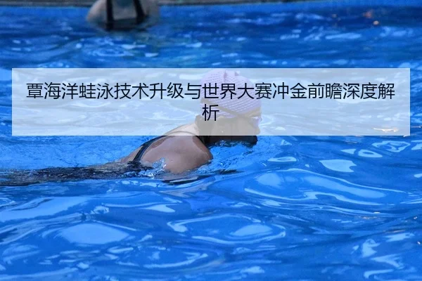 覃海洋蛙泳技术升级与世界大赛冲金前瞻深度解析