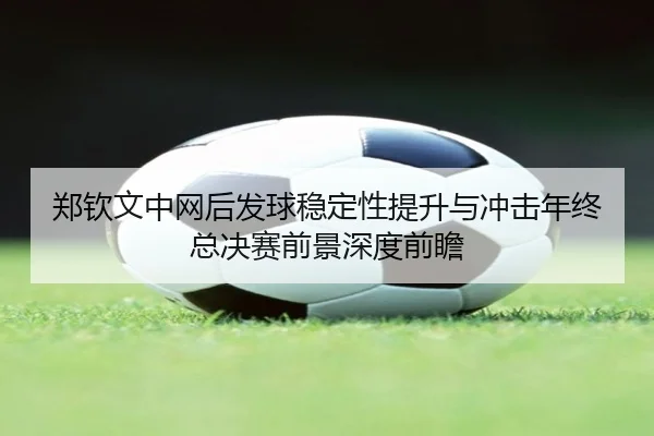 郑钦文中网后发球稳定性提升与冲击年终总决赛前景深度前瞻